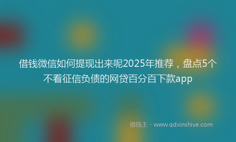 借钱微信如何提现出来呢2025年推荐，盘点5个不看征信负债的网贷百分百下款app