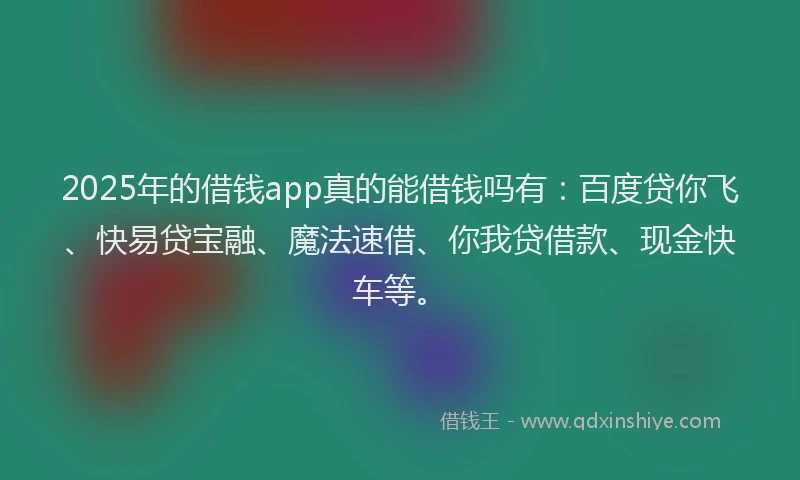2025年的借钱app真的能借钱吗有：百度贷你飞、快易贷宝融、魔法速借、你我贷借款、现金快车等。