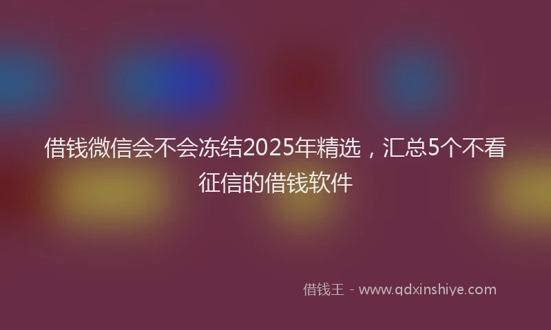 借钱微信会不会冻结2025年精选，汇总5个不看征信的借钱软件