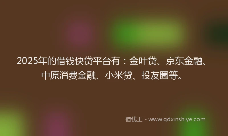 2025年的借钱快贷平台有：金叶贷、京东金融、中原消费金融、小米贷、投友圈等。