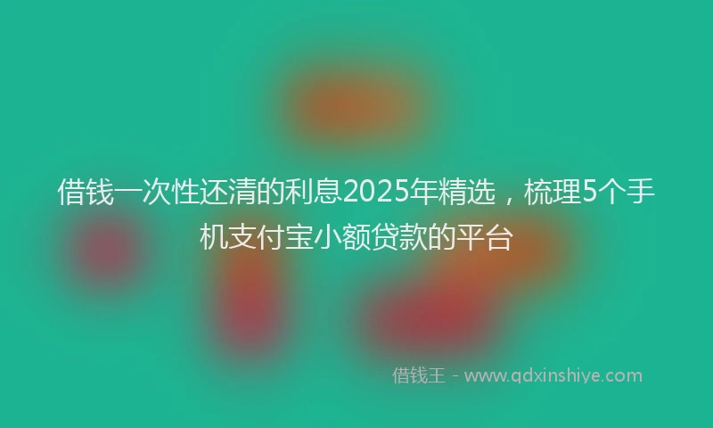 借钱一次性还清的利息2025年精选，梳理5个手机支付宝小额贷款的平台