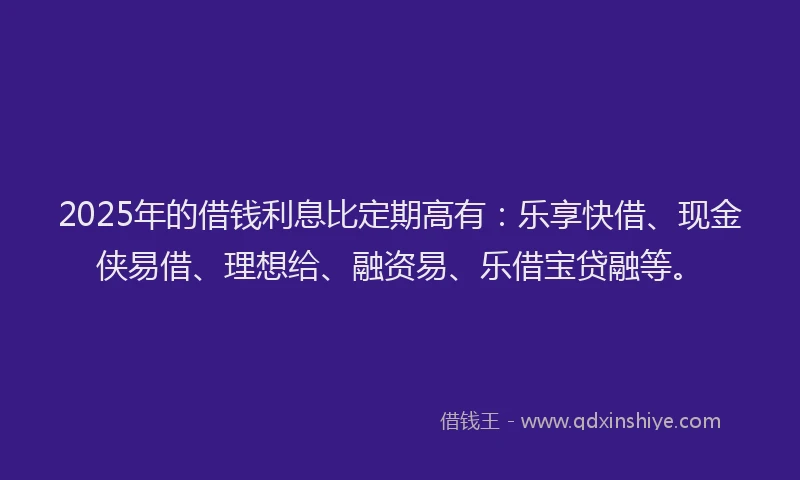 2025年的借钱利息比定期高有：乐享快借、现金侠易借、理想给、融资易、乐借宝贷融等。