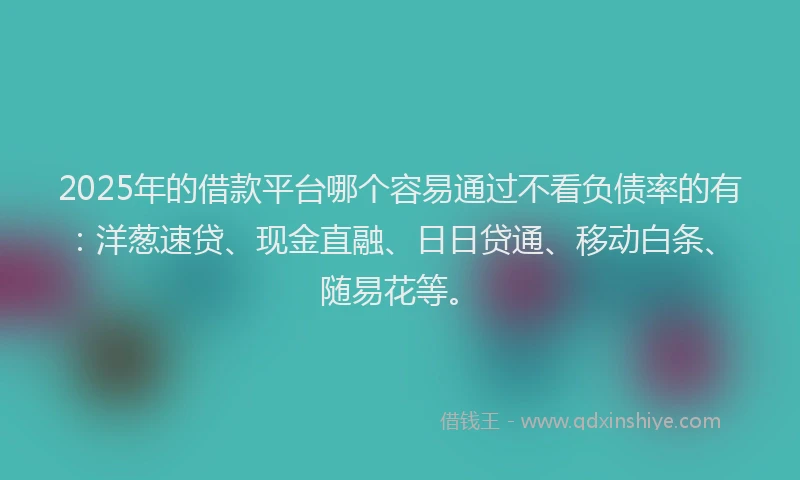 2025年的借款平台哪个容易通过不看负债率的有：洋葱速贷、现金直融、日日贷通、移动白条、随易花等。