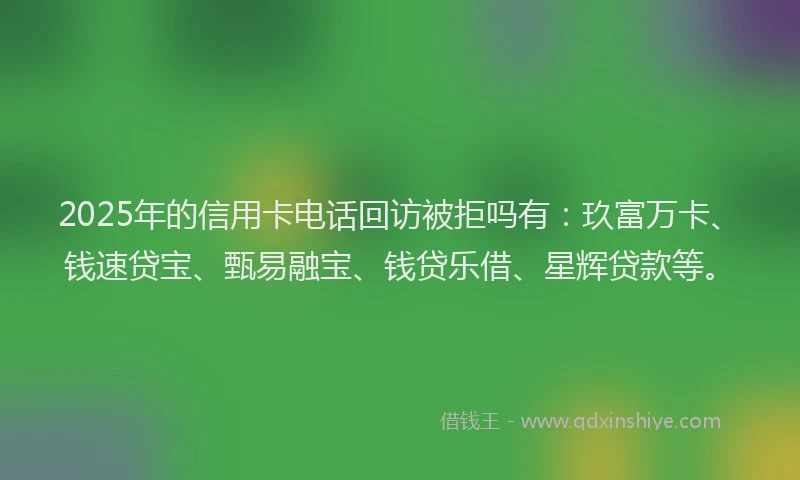 2025年的信用卡电话回访被拒吗有：玖富万卡、钱速贷宝、甄易融宝、钱贷乐借、星辉贷款等。