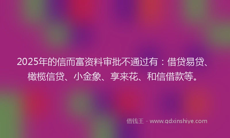 2025年的信而富资料审批不通过有：借贷易贷、橄榄信贷、小金象、享来花、和信借款等。