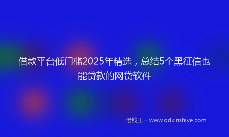 借款平台低门槛2025年精选，总结5个黑征信也能贷款的网贷软件