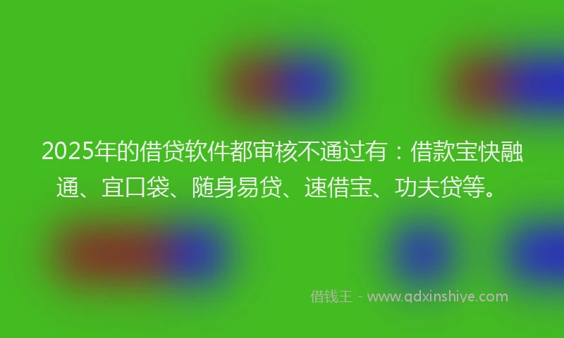 2025年的借贷软件都审核不通过有：借款宝快融通、宜口袋、随身易贷、速借宝、功夫贷等。