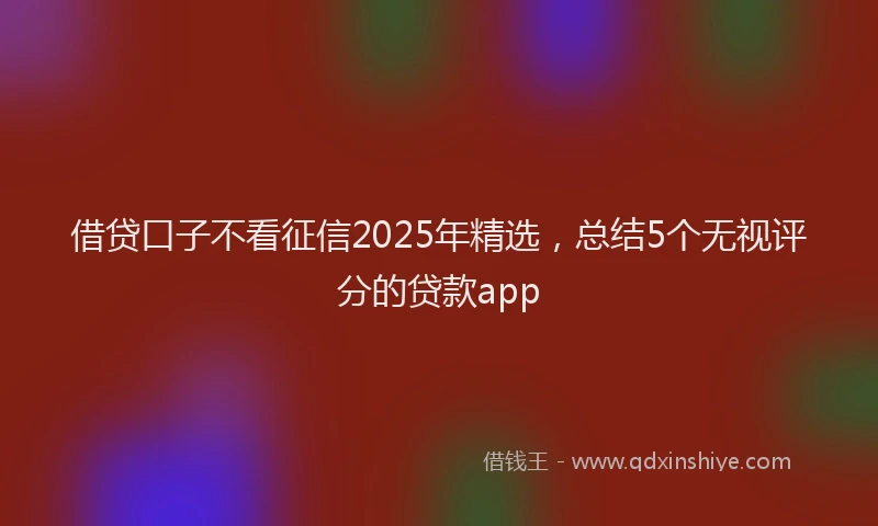 借贷口子不看征信2025年精选，总结5个无视评分的贷款app