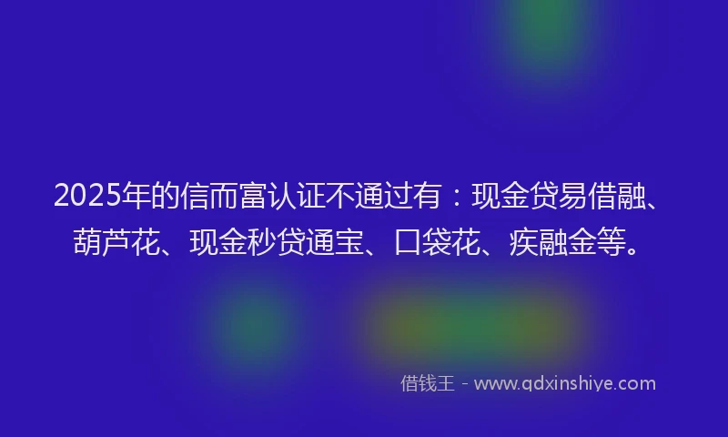 2025年的信而富认证不通过有：现金贷易借融、葫芦花、现金秒贷通宝、口袋花、疾融金等。