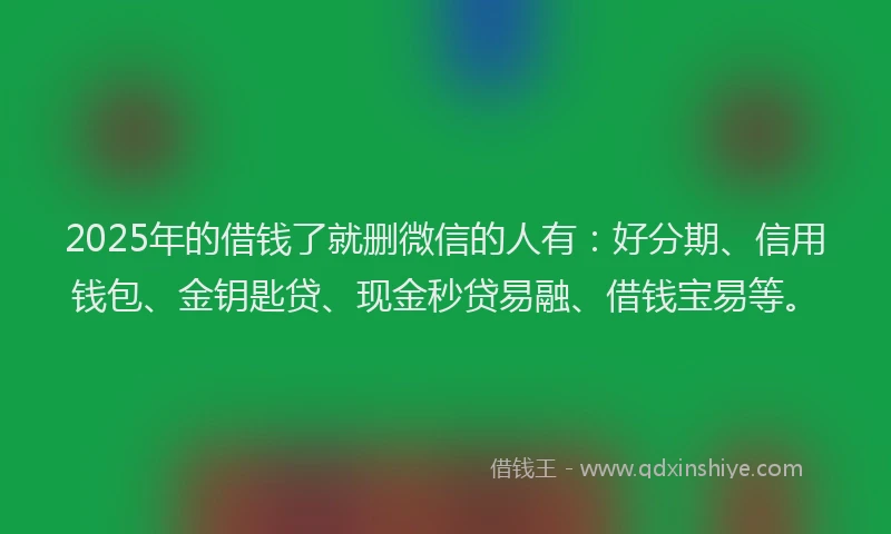 2025年的借钱了就删微信的人有：好分期、信用钱包、金钥匙贷、现金秒贷易融、借钱宝易等。