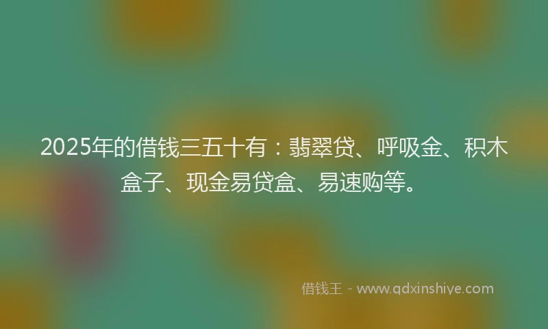 2025年的借钱三五十有：翡翠贷、呼吸金、积木盒子、现金易贷盒、易速购等。
