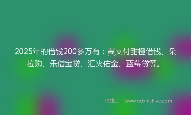 2025年的借钱200多万有：翼支付甜橙借钱、朵拉购、乐借宝贷、汇火佑金、蓝莓贷等。