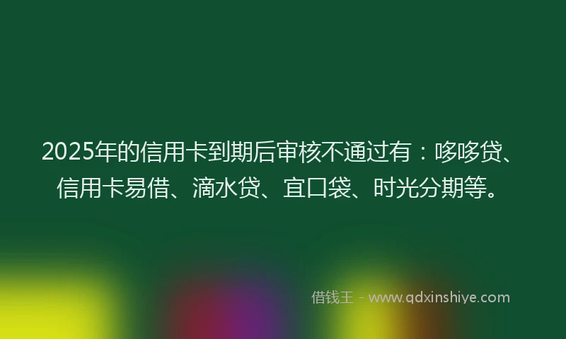 2025年的信用卡到期后审核不通过有：哆哆贷、信用卡易借、滴水贷、宜口袋、时光分期等。