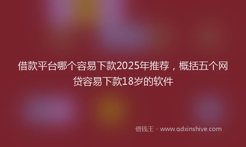 借款平台哪个容易下款2025年推荐，概括五个网贷容易下款18岁的软件