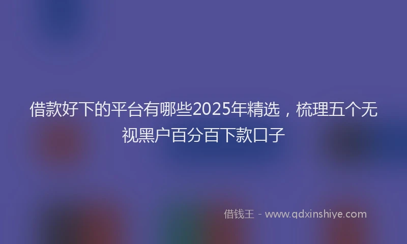 借款好下的平台有哪些2025年精选，梳理五个无视黑户百分百下款口子