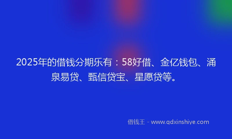 2025年的借钱分期乐有：58好借、金亿钱包、涌泉易贷、甄信贷宝、星愿贷等。