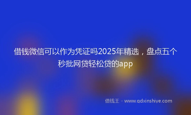 借钱微信可以作为凭证吗2025年精选，盘点五个秒批网贷轻松贷的app