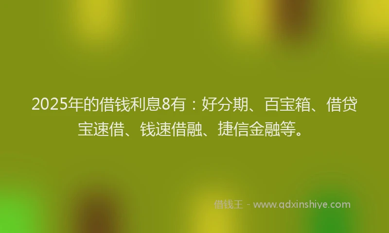 2025年的借钱利息8有：好分期、百宝箱、借贷宝速借、钱速借融、捷信金融等。