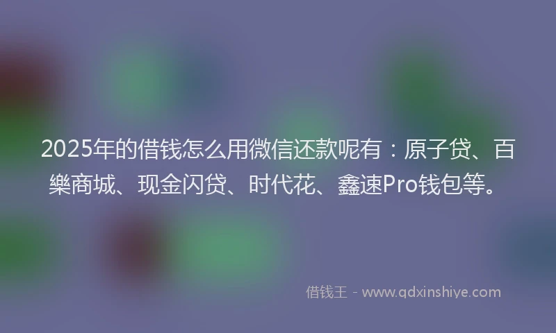 2025年的借钱怎么用微信还款呢有：原子贷、百樂商城、现金闪贷、时代花、鑫速Pro钱包等。