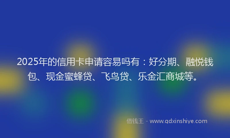 2025年的信用卡申请容易吗有：好分期、融悦钱包、现金蜜蜂贷、飞鸟贷、乐金汇商城等。