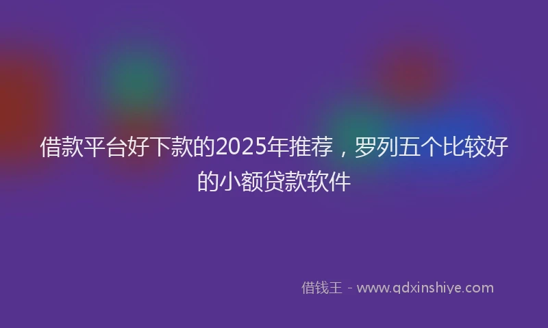 借款平台好下款的2025年推荐，罗列五个比较好的小额贷款软件