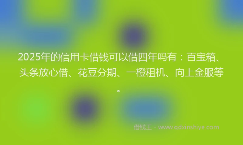 2025年的信用卡借钱可以借四年吗有：百宝箱、头条放心借、花豆分期、一橙租机、向上金服等。
