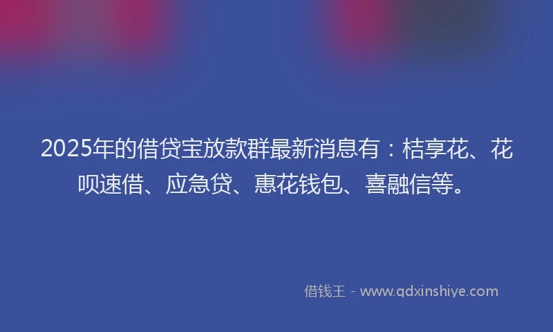 2025年的借贷宝放款群最新消息有：桔享花、花呗速借、应急贷、惠花钱包、喜融信等。