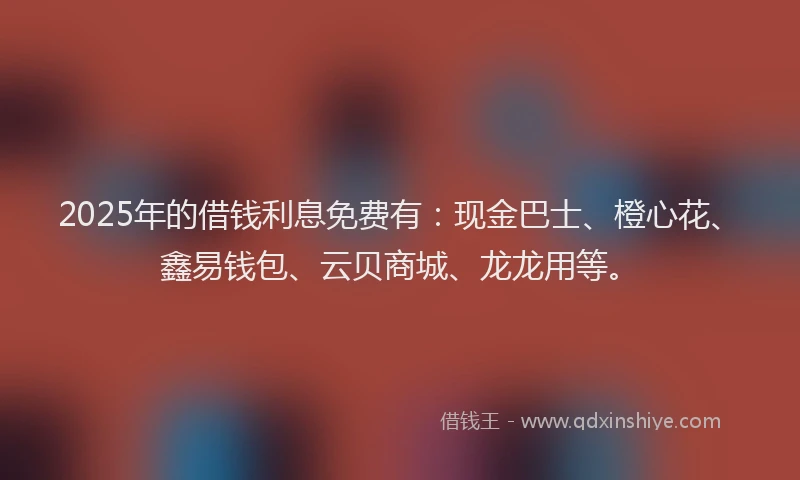 2025年的借钱利息免费有：现金巴士、橙心花、鑫易钱包、云贝商城、龙龙用等。