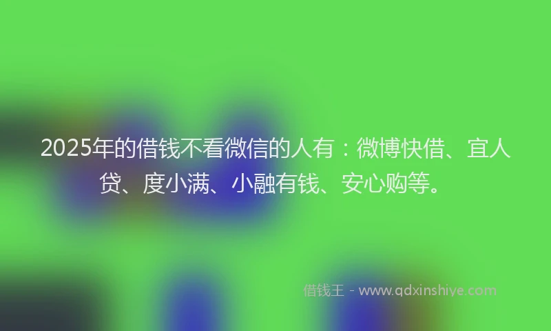 2025年的借钱不看微信的人有：微博快借、宜人贷、度小满、小融有钱、安心购等。