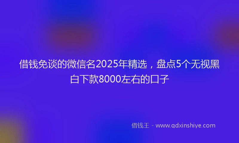 借钱免谈的微信名2025年精选，盘点5个无视黑白下款8000左右的口子