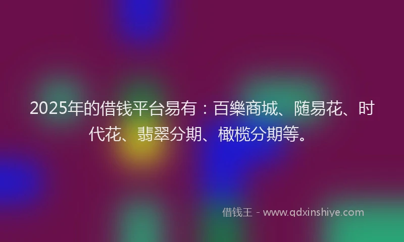 2025年的借钱平台易有：百樂商城、随易花、时代花、翡翠分期、橄榄分期等。