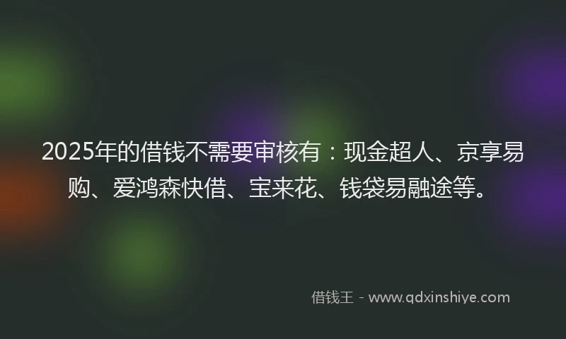 2025年的借钱不需要审核有：现金超人、京享易购、爱鸿森快借、宝来花、钱袋易融途等。
