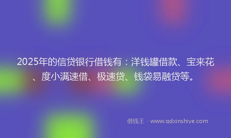 2025年的信贷银行借钱有：洋钱罐借款、宝来花、度小满速借、极速贷、钱袋易融贷等。