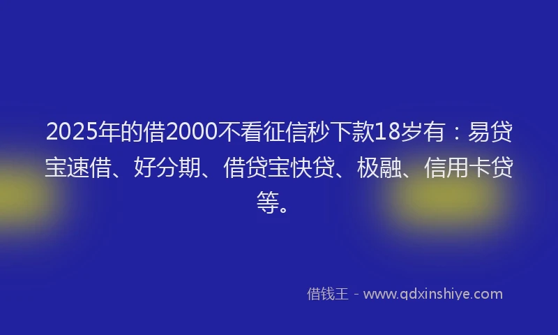 2025年的借2000不看征信秒下款18岁有：易贷宝速借、好分期、借贷宝快贷、极融、信用卡贷等。