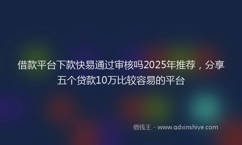 借款平台下款快易通过审核吗2025年推荐，分享五个贷款10万比较容易的平台