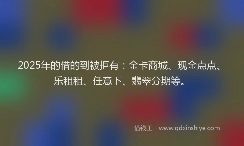 2025年的借的到被拒有：金卡商城、现金点点、乐租租、任意下、翡翠分期等。