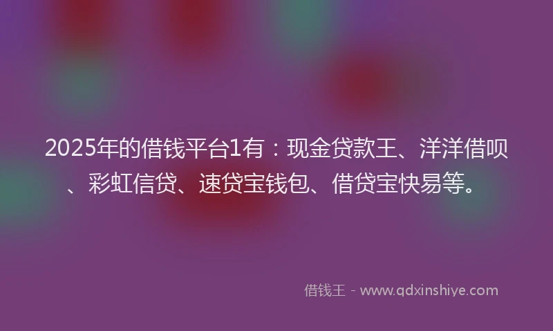 2025年的借钱平台1有：现金贷款王、洋洋借呗、彩虹信贷、速贷宝钱包、借贷宝快易等。