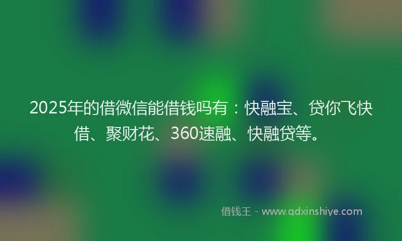 2025年的借微信能借钱吗有：快融宝、贷你飞快借、聚财花、360速融、快融贷等。