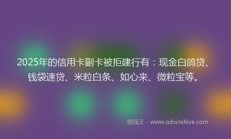 2025年的信用卡副卡被拒建行有：现金白鸽贷、钱袋速贷、米粒白条、如心来、微粒宝等。
