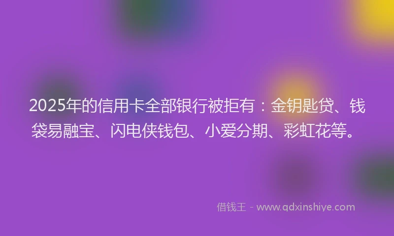 2025年的信用卡全部银行被拒有：金钥匙贷、钱袋易融宝、闪电侠钱包、小爱分期、彩虹花等。