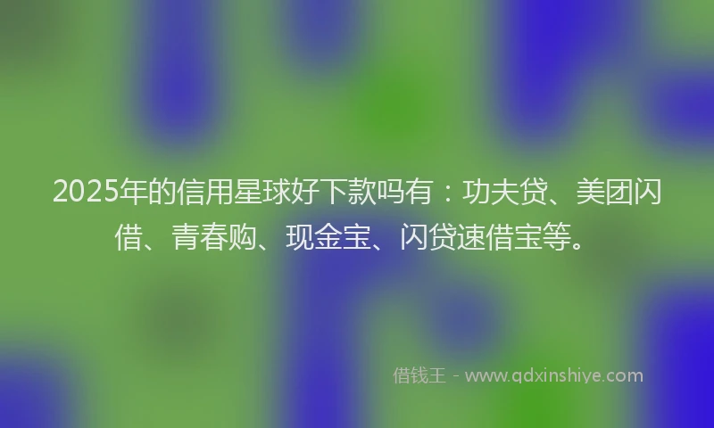 2025年的信用星球好下款吗有：功夫贷、美团闪借、青春购、现金宝、闪贷速借宝等。