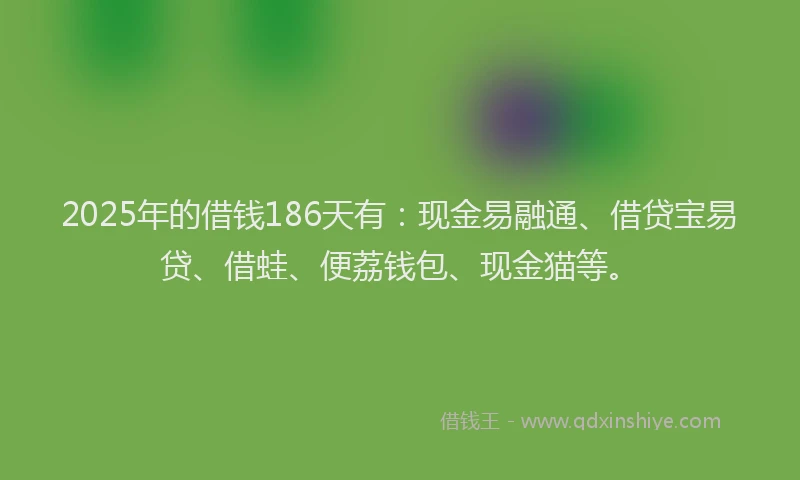2025年的借钱186天有：现金易融通、借贷宝易贷、借蛙、便荔钱包、现金猫等。