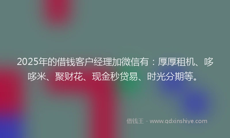 2025年的借钱客户经理加微信有：厚厚租机、哆哆米、聚财花、现金秒贷易、时光分期等。