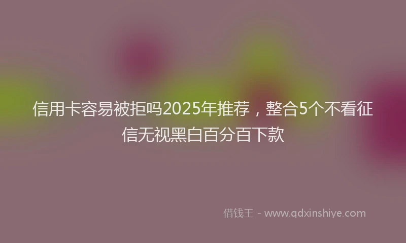 信用卡容易被拒吗2025年推荐，整合5个不看征信无视黑白百分百下款