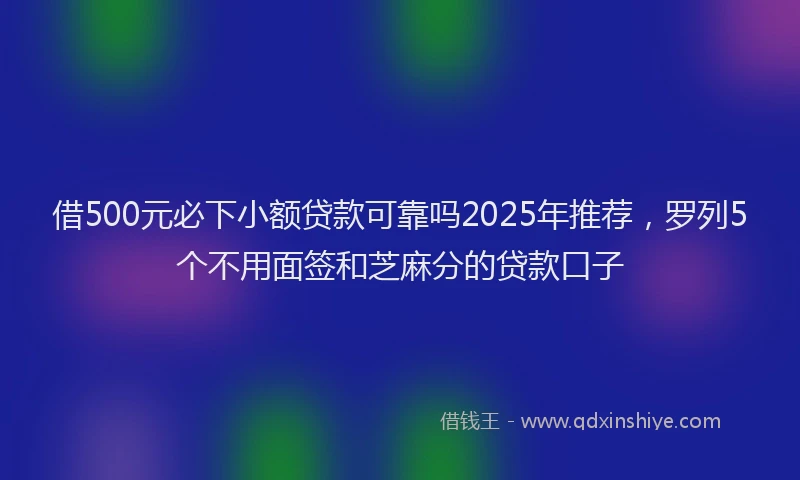 借500元必下小额贷款可靠吗2025年推荐，罗列5个不用面签和芝麻分的贷款口子