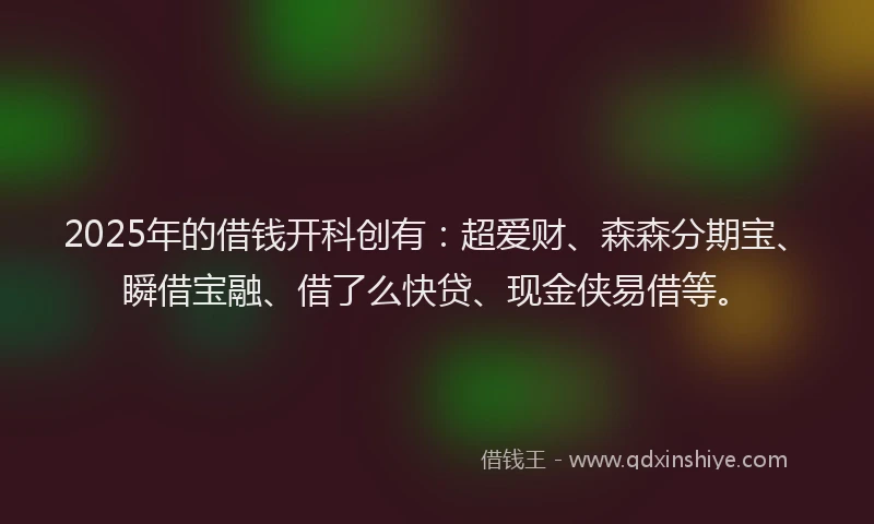 2025年的借钱开科创有：超爱财、森森分期宝、瞬借宝融、借了么快贷、现金侠易借等。