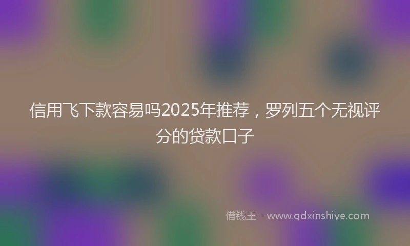信用飞下款容易吗2025年推荐，罗列五个无视评分的贷款口子