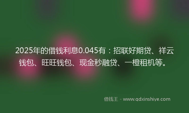 2025年的借钱利息0.045有：招联好期贷、祥云钱包、旺旺钱包、现金秒融贷、一橙租机等。