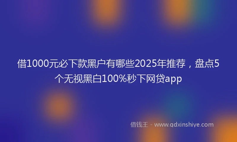 借1000元必下款黑户有哪些2025年推荐，盘点5个无视黑白100%秒下网贷app