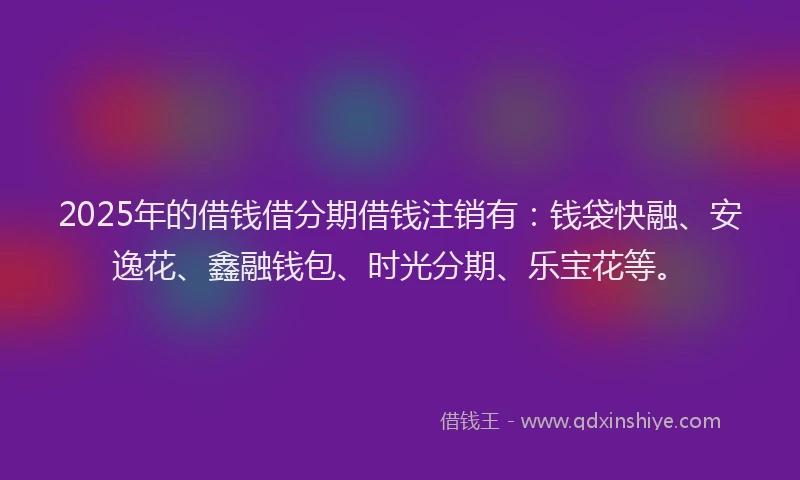 2025年的借钱借分期借钱注销有：钱袋快融、安逸花、鑫融钱包、时光分期、乐宝花等。